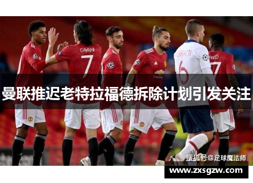曼联推迟老特拉福德拆除计划引发关注